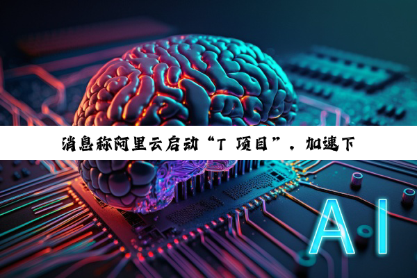 消息称阿里云启动“T 项目”，加速下一代 AI 技术研发