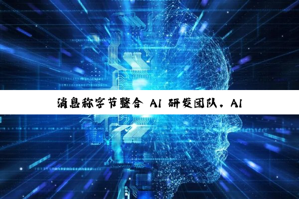 消息称字节整合 AI 研发团队，AI Lab 即将全部并入 Seed