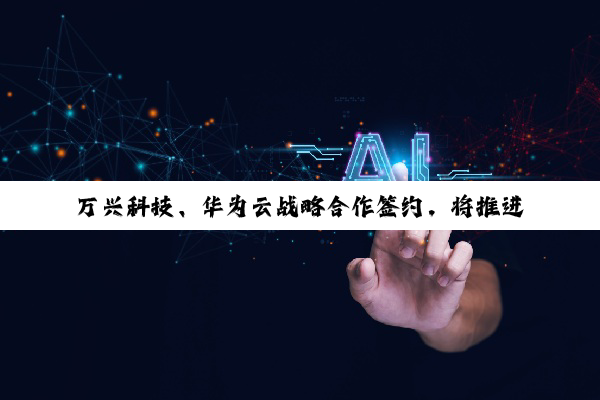 万兴科技、华为云战略合作签约，将推进 AI 大模型技术和应用创新