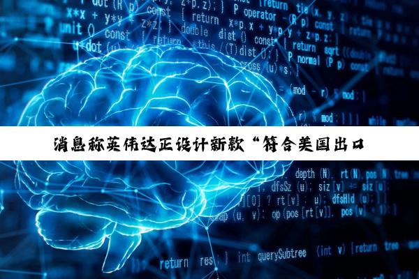 消息称英伟达正设计新款“符合美国出口规定的 AI 芯片”