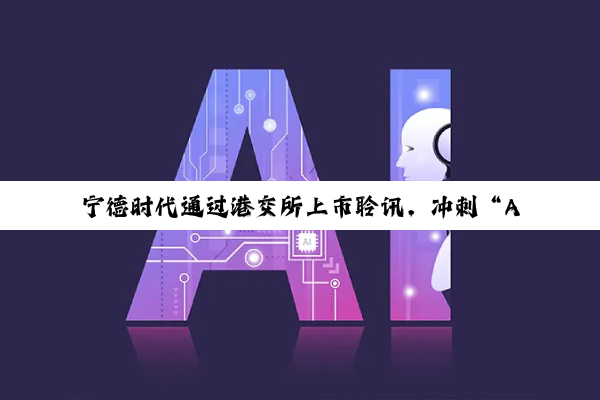 宁德时代通过港交所上市聆讯，冲刺“A+H”