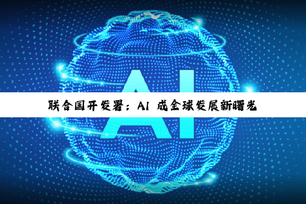 联合国开发署：AI 成全球发展新曙光，中国领跑 AI 赛道
