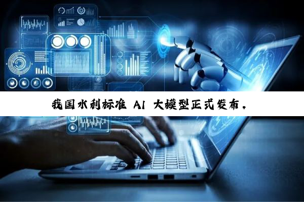 我国水利标准 AI 大模型正式发布，采用海量知识库 + DeepSeek / Qwen 双模型