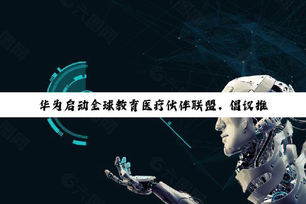 华为启动全球教育医疗伙伴联盟，倡议推动 AI 诊疗商业模式落地