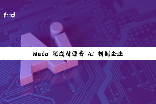 Meta 完成对语音 AI 初创企业 PlayAI 收购，全公司本周加入 Meta