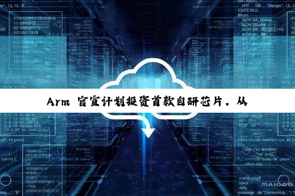 Arm 官宣计划投资首款自研芯片，从 IP 授权转向实体芯片制造